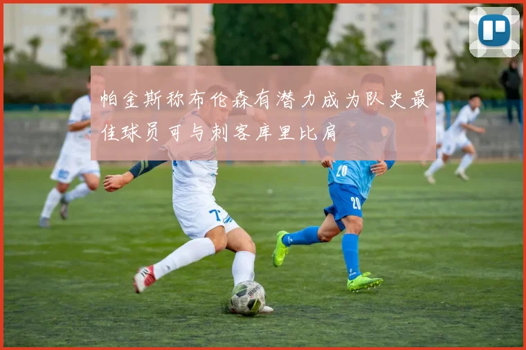 帕金斯称布伦森有潜力成为队史最佳球员可与刺客库里比肩