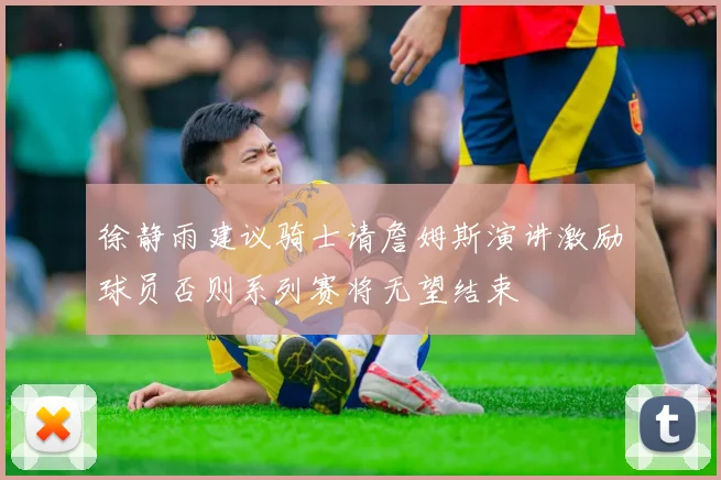 徐静雨建议骑士请詹姆斯演讲激励球员否则系列赛将无望结束