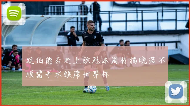 廷伯能否赶上欧冠本周将揭晓若不顺需手术缺席世界杯