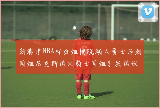 新赛季NBA杯分组揭晓湖人勇士马刺同组尼克斯热火骑士同组引发热议