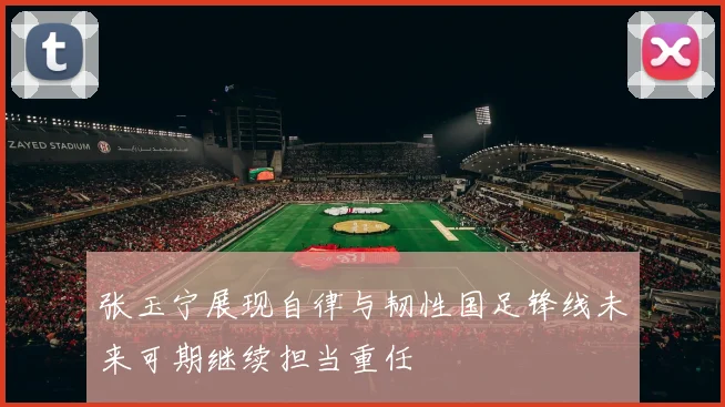 张玉宁展现自律与韧性国足锋线未来可期继续担当重任
