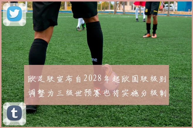 欧足联宣布自2028年起欧国联级别调整为三级世预赛也将实施分级制度