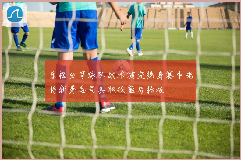 乐福分享球队战术演变热身赛中老将新秀各司其职投篮与抢板