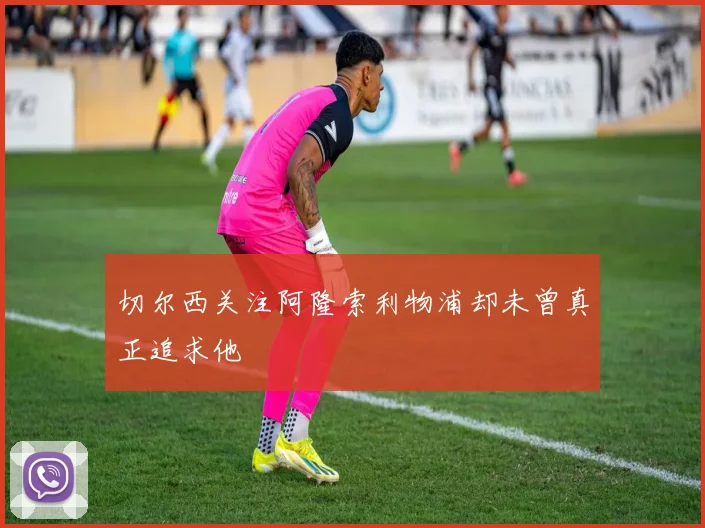 切尔西关注阿隆索利物浦却未曾真正追求他