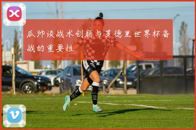 瓜帅谈战术创新与罗德里世界杯备战的重要性
