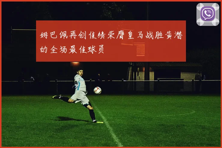 姆巴佩再创佳绩荣膺皇马战胜黄潜的全场最佳球员