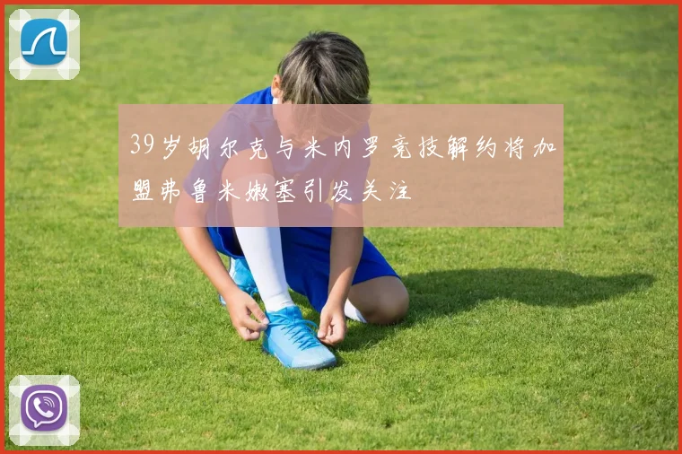 39岁胡尔克与米内罗竞技解约将加盟弗鲁米嫩塞引发关注