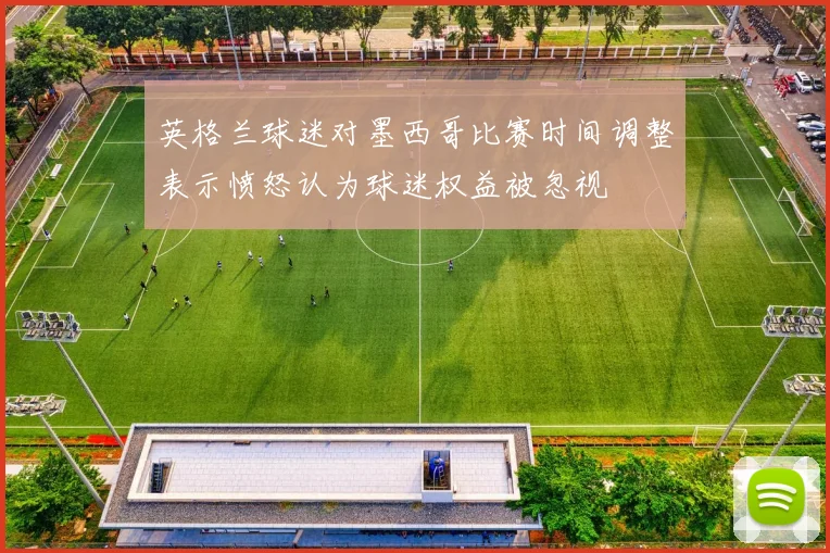 英格兰球迷对墨西哥比赛时间调整表示愤怒认为球迷权益被忽视