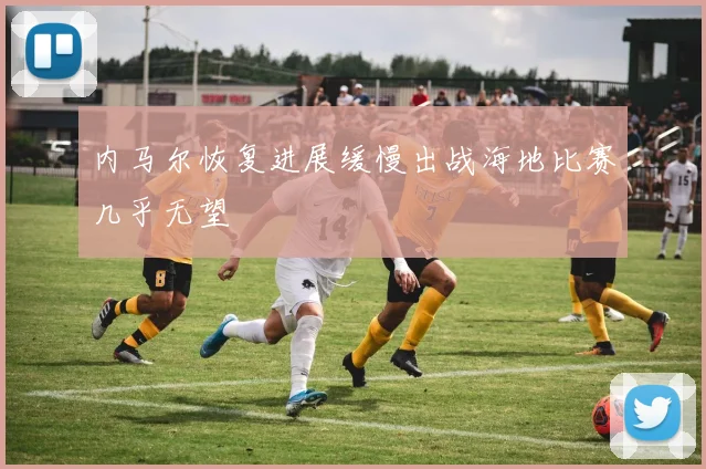 内马尔恢复进展缓慢出战海地比赛几乎无望