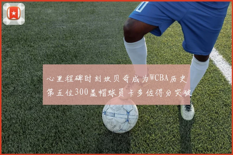 心里程碑时刻坎贝奇成为WCBA历史第五位300盖帽球员卡多佐得分突破1000大关
