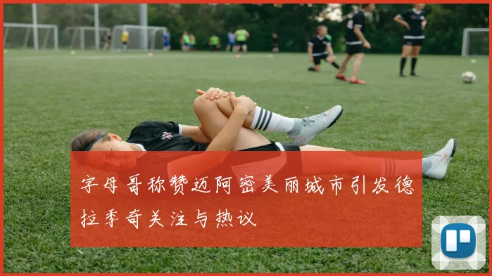 字母哥称赞迈阿密美丽城市引发德拉季奇关注与热议