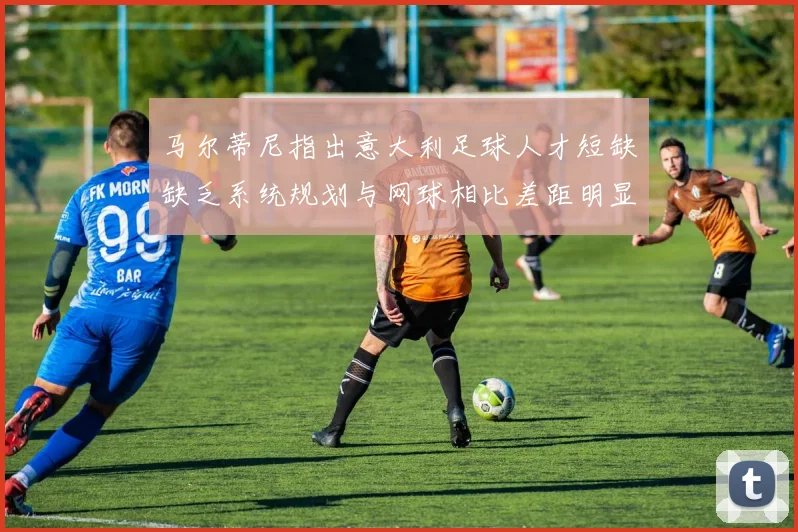 马尔蒂尼指出意大利足球人才短缺缺乏系统规划与网球相比差距明显