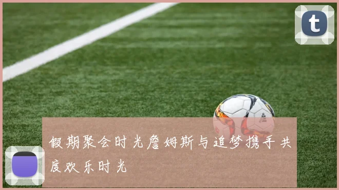 假期聚会时光詹姆斯与追梦携手共度欢乐时光